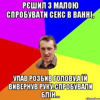 Рєшил з малою спробувати секс в ванні, упав розбив голову,а їй вивернув руку.Спробували блін...