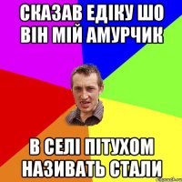 Сказав Едіку шо він мій амурчик В селі пітухом називать стали