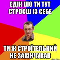 Едік шо ти тут строєш із себе ти ж строїтельний не закінчував