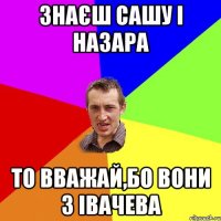 Знаєш Сашу і Назара то вважай,бо вони з Івачева