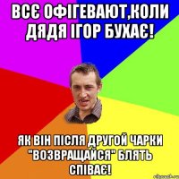 Всє офігевают,коли Дядя Ігор бухає! Як він після другой чарки "Возвращайся" блять співає!