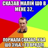 Сказав малій шо в мене 32, Поржала сказал, хіба шо зуба, і то врядлі