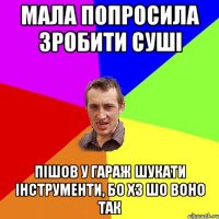 мала попросила зробити суші пішов у гараж шукати інструменти, бо хз шо воно так