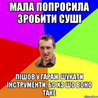 мала попросила зробити суші пішов у гараж шукати інструменти, бо хз шо воно таке