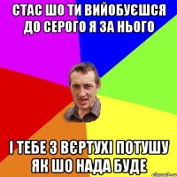 стас шо ти вийобуєшся до серого я за нього і тебе з вєртухі потушу як шо нада буде