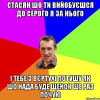 стасян шо ти вийобуєшся до серого я за нього і тебе з вєртухі потушу як шо нада буде щенок ше раз почую