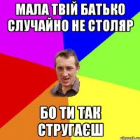 Мала твій батько случайно не столяр бо ти так стругаєш