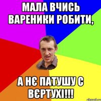 мала вчись вареники робити, а нє патушу с вєртухі!!!