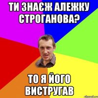 Ти знаєж Алежку Строганова? То я його вистругав