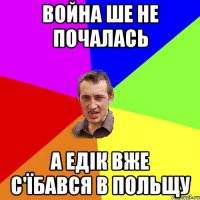 война ше не почалась а едік вже с'їбався в польщу