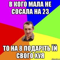 В кого мала не сосала на 23 то на 8 подаріть їй свого хуя