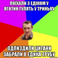 поїхали з едіком у яготин гулять у триньку одпиздили цигани забрали в едика трубу