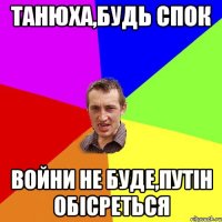 ТАНЮХа,будь спок Войни не буде,Путін обісреться