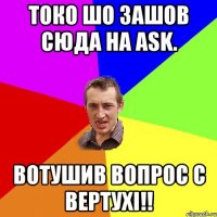 Токо шо зашов сюда на ask. Вотушив вопрос с вертухi!!