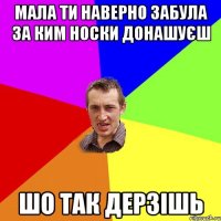 МАЛА ТИ НАВЕРНО ЗАБУЛА ЗА КИМ НОСКИ ДОНАШУЄШ ШО ТАК ДЕРЗІШЬ