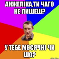 Анжеліка,ти чаго не пишеш? У тебе мєсячні чи шо?