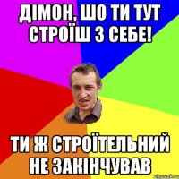 дімон, шо ти тут строїш з себе! ти ж строїтельний не закінчував