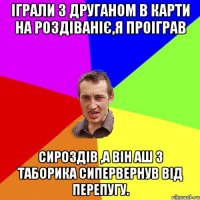 Іграли з друганом в карти на роздіваніє,я проіграв сироздів ,а він аш з таборика сипервернув від перепугу.