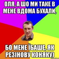 Оля, а шо ми таке в мене вдома бухали, бо мене їбаше, як резінову коняку)