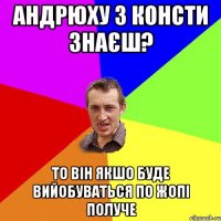 андрюху з консти знаєш? то він якшо буде вийобуваться по жопі получе