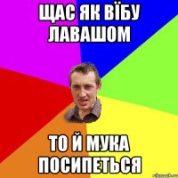 щас як вїбу лавашом то й мука посипеться