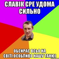 Славік сре удома сильно Обсирає всьо на світі.Особливо нашу Таню)