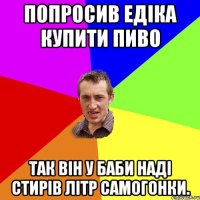 Попросив Едіка купити пиво Так він у баби Наді стирів літр самогонки.