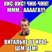 кис-кис! ЧИК-ЧИК! МММ... ААААгА!!! Витальке от Иры- ЦЕМ-цем!