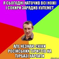 Я сьогодні наточив всі ножі і сокири зарядив кулемет але незнаю скіки російських туристів на турбазі карпати