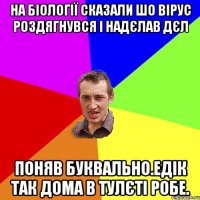 На біології сказали шо вірус роздягнувся і надєлав дєл Поняв буквально.Едік так дома в тулєті робе.