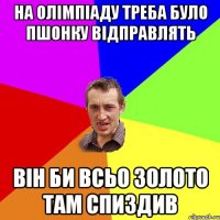 НА ОЛІМПІАДУ ТРЕБА БУЛО ПШОНКУ ВІДПРАВЛЯТЬ ВІН БИ ВСЬО ЗОЛОТО ТАМ СПИЗДИВ