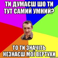 ти думаєш шо ти тут самий умний? то ти значіть незнаєш мої вертухи