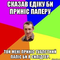 Сказав Едіку би приніс паперу Той мені приніс туалєтний папіс би я сипідтер.