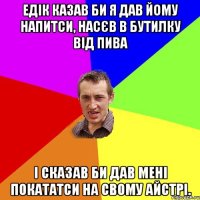 Едік казав би я дав йому напитси, насєв в бутилку від пива І сказав би дав мені покататси на свому айстрі.