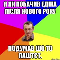 Я як побачив Едіка після нового року подумав шо то паштєт.