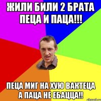 жили били 2 брата пеца и паца!!! пеца миг на хую вактеца а паца не ебацца!!