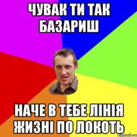 чувак ти так базариш наче в тебе лінія жизні по локоть