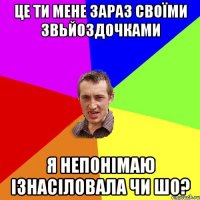 це ти мене зараз своїми звьйоздочками я непонімаю ізнасіловала чи шо?