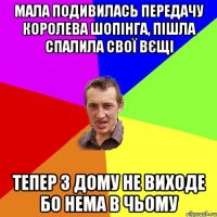 Мала подивилась передачу королева шопiнга, пiшла спалила свoï вєщі тепер з дому не виходе бо нема в чьому