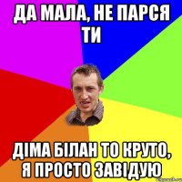 да мала, не парся ти діма білан то круто, я просто завідую