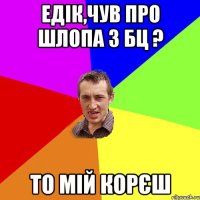 Едік,чув про шлопа з БЦ ? то мій корєш