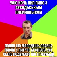 усю ночь пил пиво з сусидьськым племинныком поняв шо молодешь слабка писля 2 литров арсенала усе сыло подумало шо я голубый