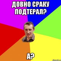 Довно Сраку подтерал? А?