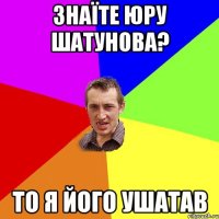 Знаїте юру шатунова? То я його ушатав