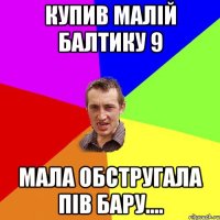 купив малій Балтику 9 Мала обстругала пів бару....