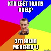 Кто ебёт толпу овец? Это Женя Меленец=)