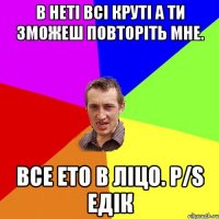 В неті всі круті А ти зможеш повторіть мне. все ето в ліцо. P/S Едік