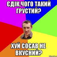 Єдік,чого такий грустий? Хуй сосав не вкусний?