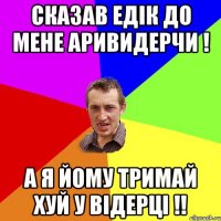 Сказав Едік до мене Аривидерчи ! А я йому тримай хуй у відерці !!