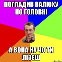 ПОГЛАДИВ ВАЛЮХУ ПО ГОЛОВКІ А ВОНА НУ ЧО ТИ ЛІЗЕШ